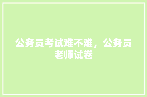 公务员考试难不难，公务员老师试卷 大学排名