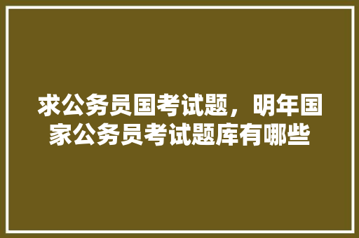 求公务员国考试题，明年国家公务员考试题库有哪些 专业填报