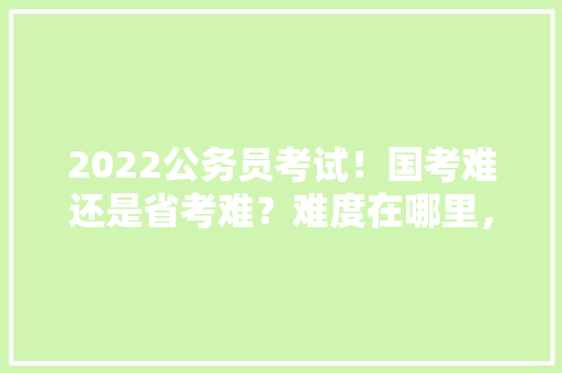 2022公务员考试！国考难还是省考难？难度在哪里，公务员考试试题2021 教育科普