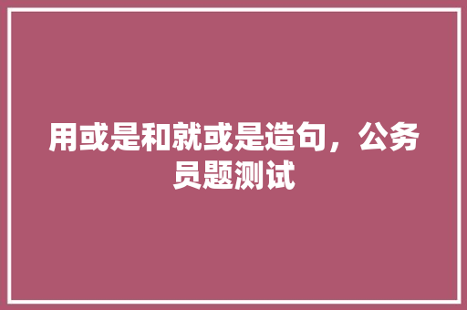 用或是和就或是造句，公务员题测试 教育科普