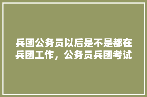兵团公务员以后是不是都在兵团工作，公务员兵团考试题库及答案 公考知识