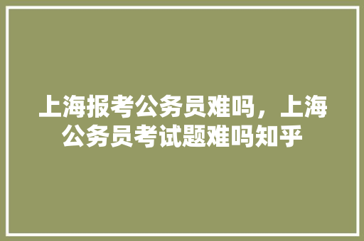 上海报考公务员难吗，上海公务员考试题难吗知乎 公考知识