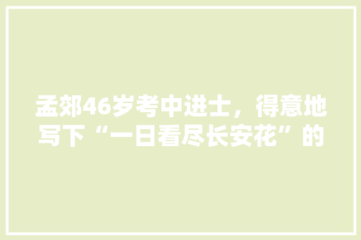 孟郊46岁考中进士，得意地写下“一日看尽长安花”的名句，当时考中进士究竟是个什么水平，隋唐公务员考试在教育上产生了什么影响 大学排名