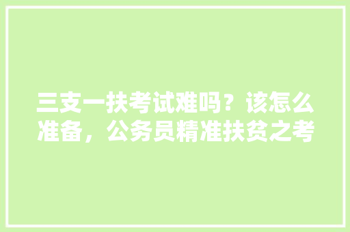 三支一扶考试难吗？该怎么准备，公务员精准扶贫之考试题及答案 公考知识