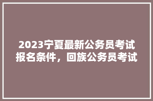 2023宁夏最新公务员考试报名条件，回族公务员考试题库及答案 专业填报