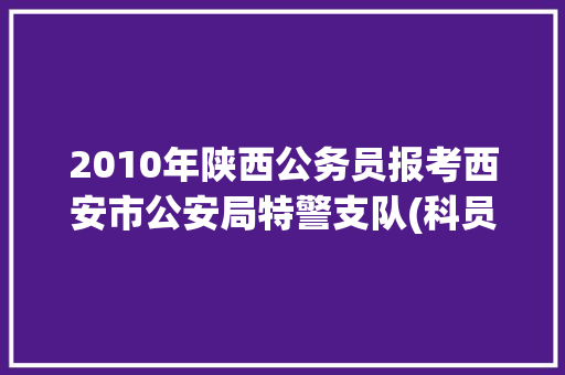 2010年陕西公务员报考西安市公安局特警支队(科员)难度如何，西安公安公务员考试题及答案 大学排名