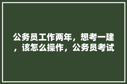公务员工作两年，想考一建，该怎么操作，公务员考试题大字加一笔是什么 大学排名