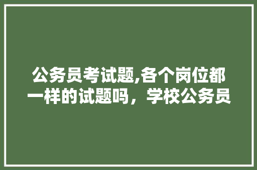 公务员考试题,各个岗位都一样的试题吗，学校公务员考试题库及答案 专业填报