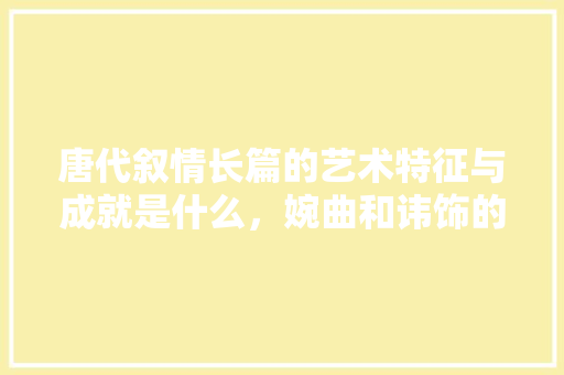 唐代叙情长篇的艺术特征与成就是什么，婉曲和讳饰的区别 公考知识