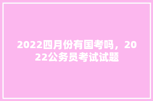 2022四月份有国考吗，2022公务员考试试题 公考知识