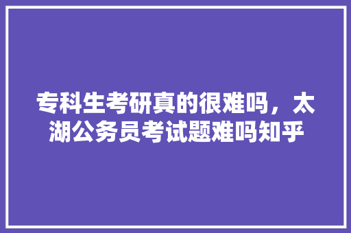 专科生考研真的很难吗，太湖公务员考试题难吗知乎 教育科普