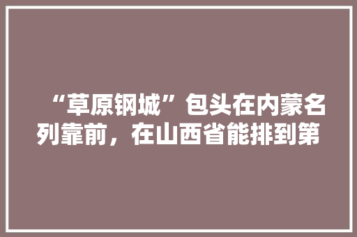 “草原钢城”包头在内蒙名列靠前，在山西省能排到第几， 建筑考试