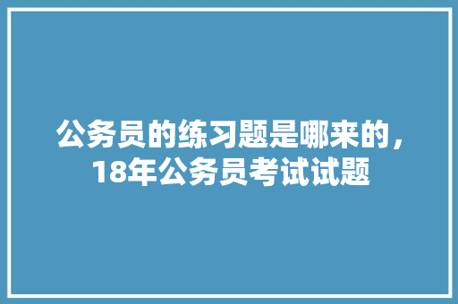 公务员的练习题是哪来的，18年公务员考试试题 教育科普