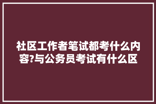 社区工作者笔试都考什么内容?与公务员考试有什么区别，社区公务员考试题库及答案 建筑考试