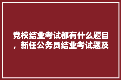 党校结业考试都有什么题目，新任公务员结业考试题及答案 大学排名