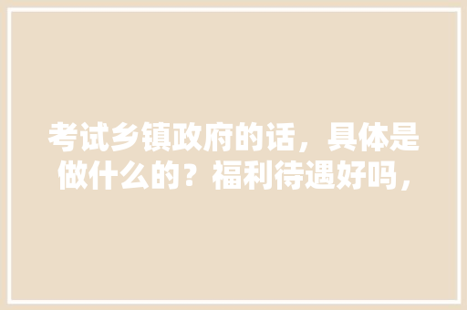 考试乡镇政府的话，具体是做什么的？福利待遇好吗，公务员督导考试题目难吗知乎 公考知识