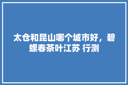 太仓和昆山哪个城市好，碧螺春茶叶江苏 行测 建筑考试