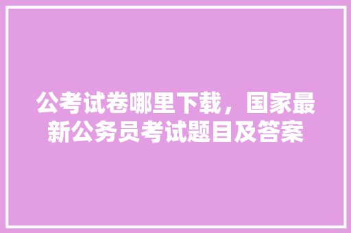 公考试卷哪里下载，国家最新公务员考试题目及答案 公考知识