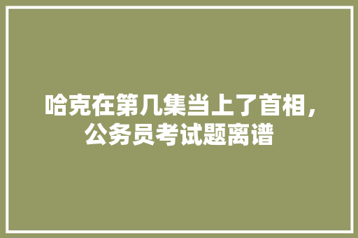 哈克在第几集当上了首相，公务员考试题离谱 公考知识