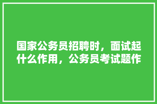 国家公务员招聘时，面试起什么作用，公务员考试题作用大不大 公考知识