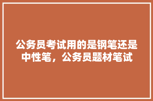公务员考试用的是钢笔还是中性笔，公务员题材笔试 公考知识