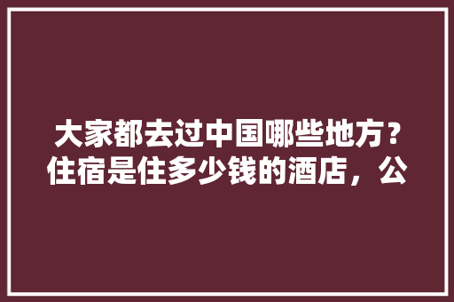大家都去过中国哪些地方？住宿是住多少钱的酒店，公务员考试 水杯 教育科普