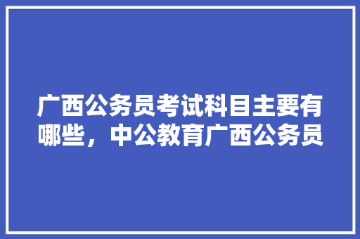 广西公务员考试科目主要有哪些，中公教育广西公务员考试 教育科普