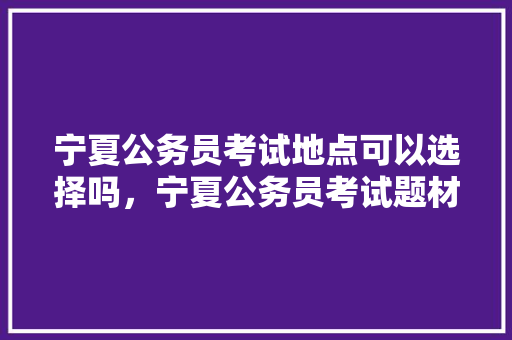 宁夏公务员考试地点可以选择吗，宁夏公务员考试题材有哪些 教育科普