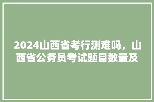 2024山西省考行测难吗，山西省公务员考试题目数量及分类 建筑考试