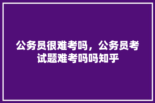 公务员很难考吗，公务员考试题难考吗吗知乎 专业填报