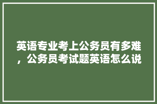 英语专业考上公务员有多难，公务员考试题英语怎么说 专业填报