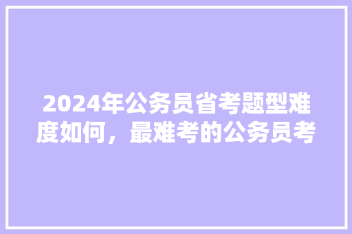 2024年公务员省考题型难度如何，最难考的公务员考试题型是什么 建筑考试