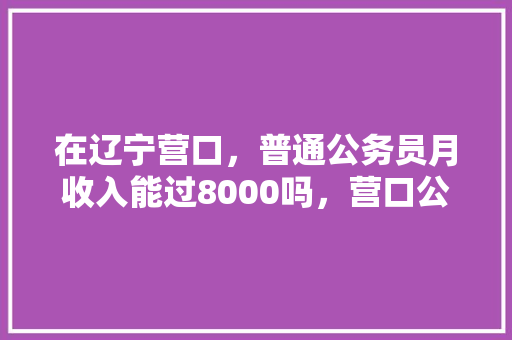 在辽宁营口，普通公务员月收入能过8000吗，营口公务员考试题及答案 建筑考试