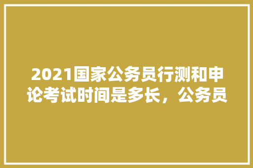 2021国家公务员行测和申论考试时间是多长，公务员申论考试试卷 大学排名