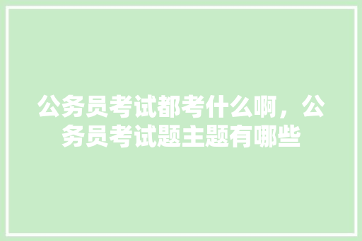 公务员考试都考什么啊，公务员考试题主题有哪些 教育科普