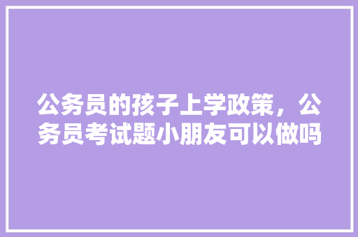 公务员的孩子上学政策，公务员考试题小朋友可以做吗 专业填报