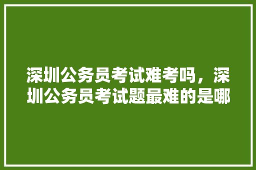深圳公务员考试难考吗，深圳公务员考试题最难的是哪个 教育科普
