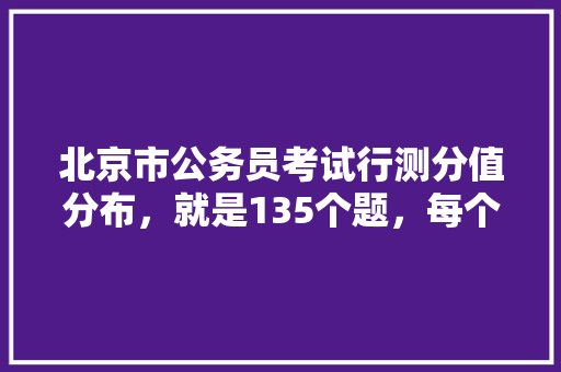 北京市公务员考试行测分值分布，就是135个题，每个题多少分，北京区级公务员考试题及答案 教育科普