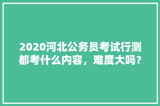 2020河北公务员考试行测都考什么内容，难度大吗？有哪些小技巧，新疆公务员考试题题型分布 公考知识