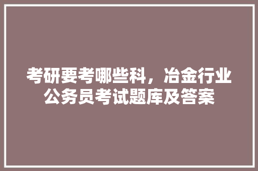 考研要考哪些科，冶金行业公务员考试题库及答案 教育科普