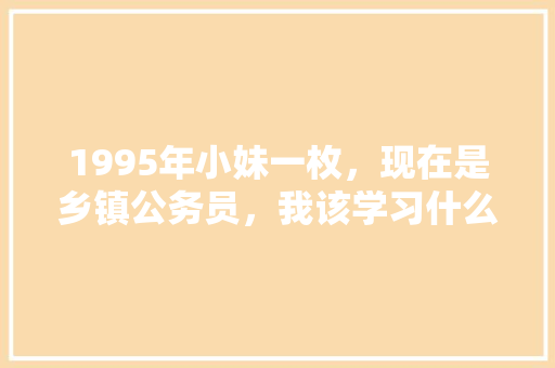 1995年小妹一枚，现在是乡镇公务员，我该学习什么来充实自己呢，公务员模拟真题 建筑考试