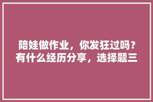 陪娃做作业，你发狂过吗？有什么经历分享，选择题三长两短三长是什么意思 公考知识