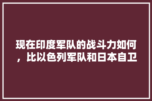 现在印度军队的战斗力如何，比以色列军队和日本自卫队强不，国父百度百科 专业填报