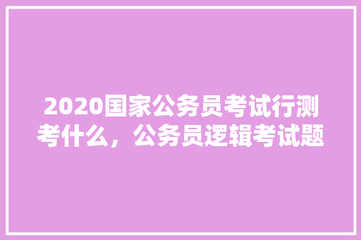 2020国家公务员考试行测考什么，公务员逻辑考试题目是啥题