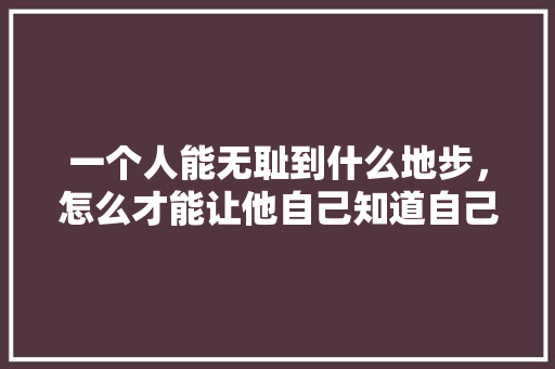 一个人能无耻到什么地步，怎么才能让他自己知道自己不知羞耻，原创公务员考试题怎么做 教育科普