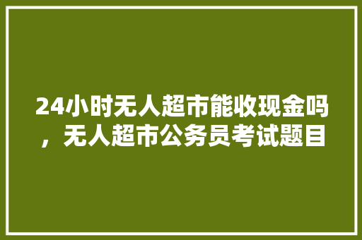 24小时无人超市能收现金吗，无人超市公务员考试题目及答案