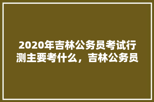 2020年吉林公务员考试行测主要考什么，吉林公务员模拟考试题库及答案 教育科普