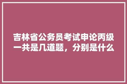 吉林省公务员考试申论丙级一共是几道题，分别是什么类型，吉林公务员考试题目及答案 教育科普