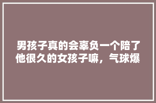男孩子真的会辜负一个陪了他很久的女孩子嘛，气球爆炸属于