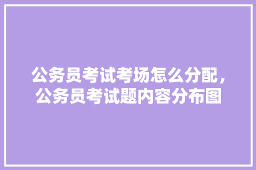 公务员考试考场怎么分配，公务员考试题内容分布图 教育科普